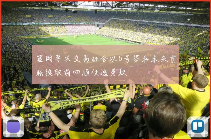 篮网寻求交易机会以6号签和未来首轮换取前四顺位选秀权