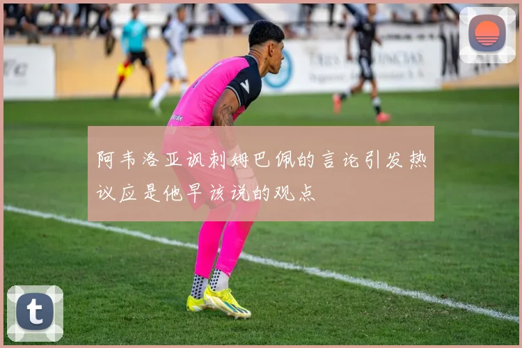 阿韦洛亚讽刺姆巴佩的言论引发热议应是他早该说的观点