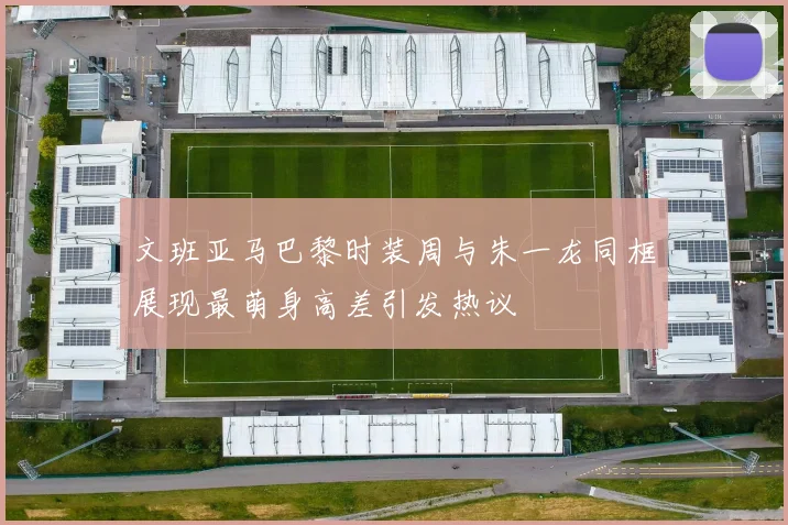 文班亚马巴黎时装周与朱一龙同框展现最萌身高差引发热议