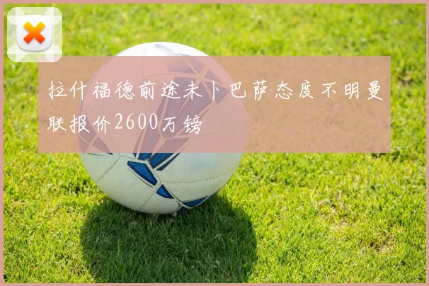拉什福德前途未卜巴萨态度不明曼联报价2600万镑