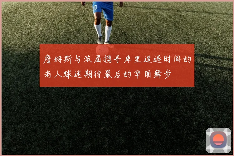 詹姆斯与浓眉携手库里追逐时间的老人球迷期待最后的华丽舞步