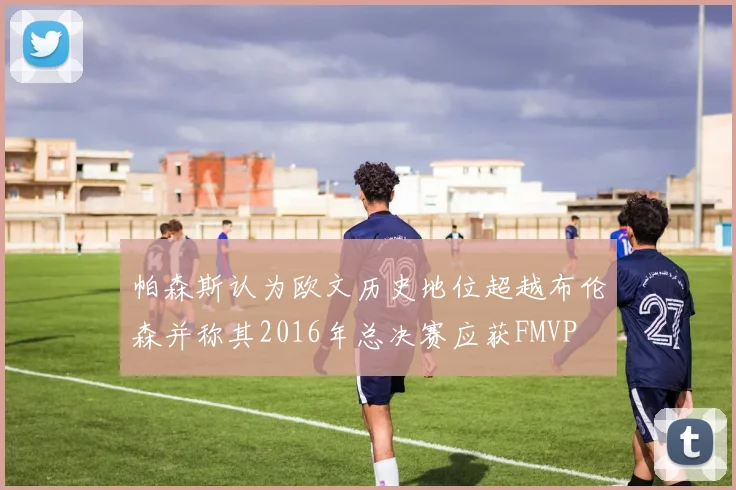 帕森斯认为欧文历史地位超越布伦森并称其2016年总决赛应获FMVP