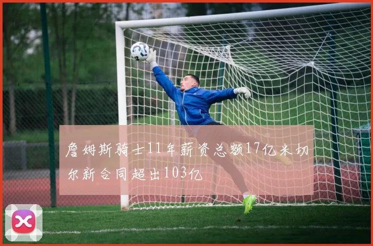 詹姆斯骑士11年薪资总额17亿米切尔新合同超出103亿
