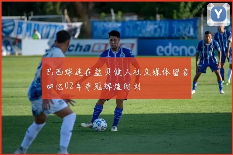 巴西球迷在盐贝健人社交媒体留言回忆02年夺冠辉煌时刻