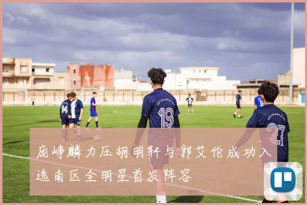 庞峥麟力压胡明轩与郭艾伦成功入选南区全明星首发阵容