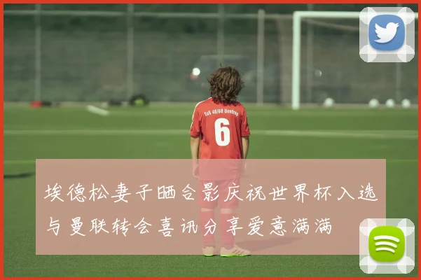 埃德松妻子晒合影庆祝世界杯入选与曼联转会喜讯分享爱意满满