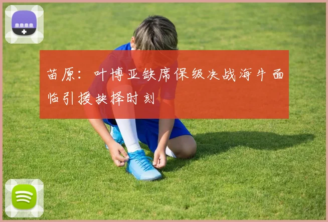 苗原：叶博亚缺席保级决战海牛面临引援抉择时刻