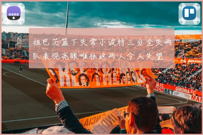 祖巴茨篮下失常小波特三分全失两队表现亮眼唯独这两人令人失望