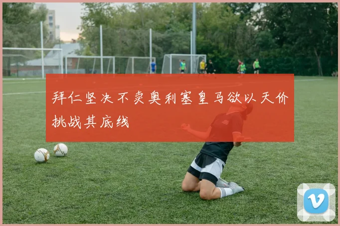 拜仁坚决不卖奥利塞皇马欲以天价挑战其底线