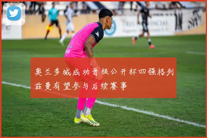 奥兰多城成功晋级公开杯四强格列兹曼有望参与后续赛事