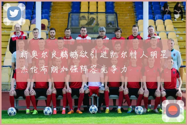 新奥尔良鹈鹕欲引进凯尔特人明星杰伦布朗加强阵容竞争力