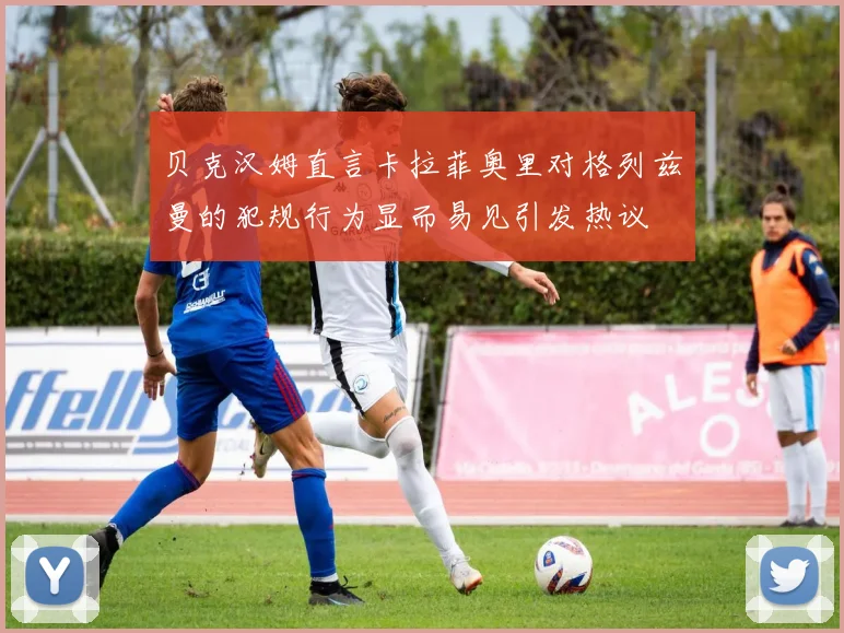 贝克汉姆直言卡拉菲奥里对格列兹曼的犯规行为显而易见引发热议