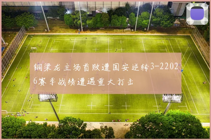 铜梁龙主场首败遭国安逆转3-22026赛季战绩遭遇重大打击