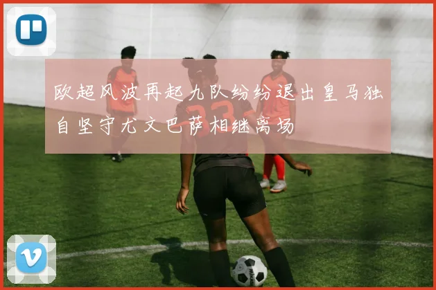 欧超风波再起九队纷纷退出皇马独自坚守尤文巴萨相继离场