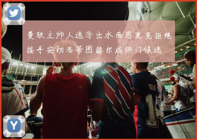 曼联主帅人选浮出水面恩里克拒绝接手安切洛蒂图赫尔成热门候选