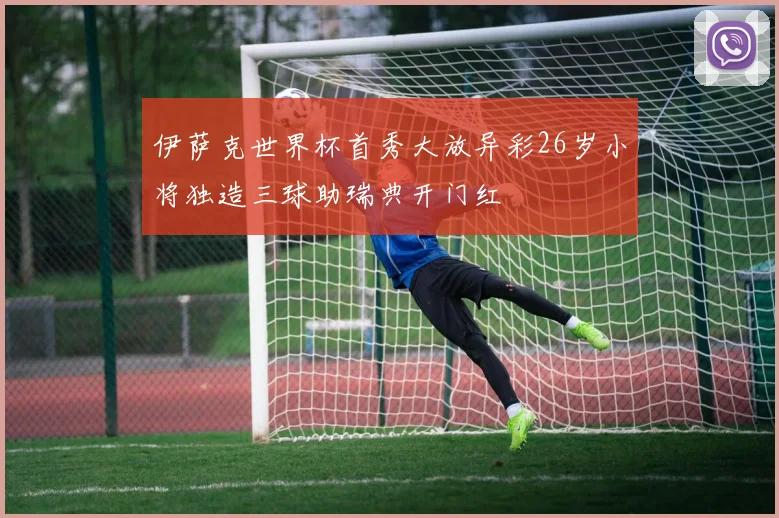 伊萨克世界杯首秀大放异彩26岁小将独造三球助瑞典开门红