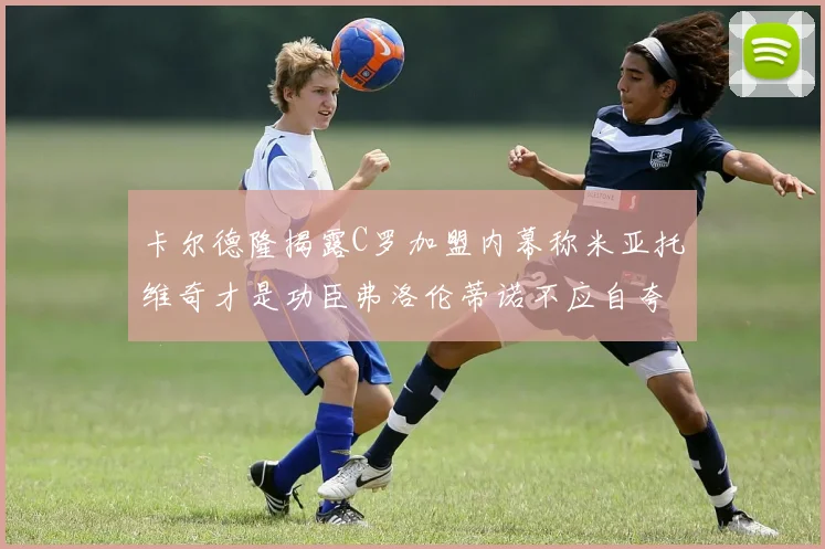 卡尔德隆揭露C罗加盟内幕称米亚托维奇才是功臣弗洛伦蒂诺不应自夸
