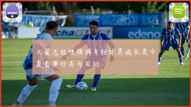 火箭总经理强调年轻球员成长是今夏首要任务与目标