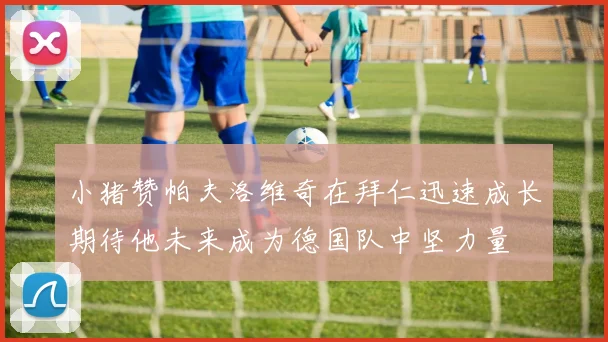 小猪赞帕夫洛维奇在拜仁迅速成长期待他未来成为德国队中坚力量