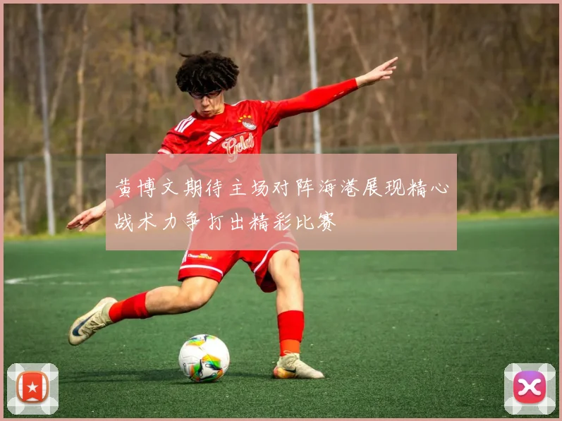 黄博文期待主场对阵海港展现精心战术力争打出精彩比赛