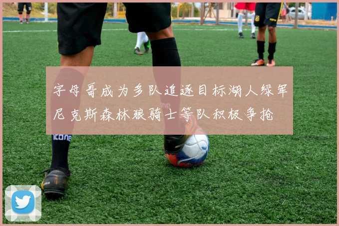 字母哥成为多队追逐目标湖人绿军尼克斯森林狼骑士等队积极争抢