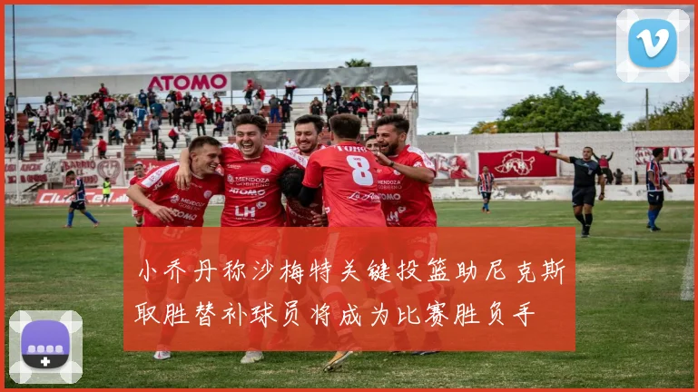 小乔丹称沙梅特关键投篮助尼克斯取胜替补球员将成为比赛胜负手