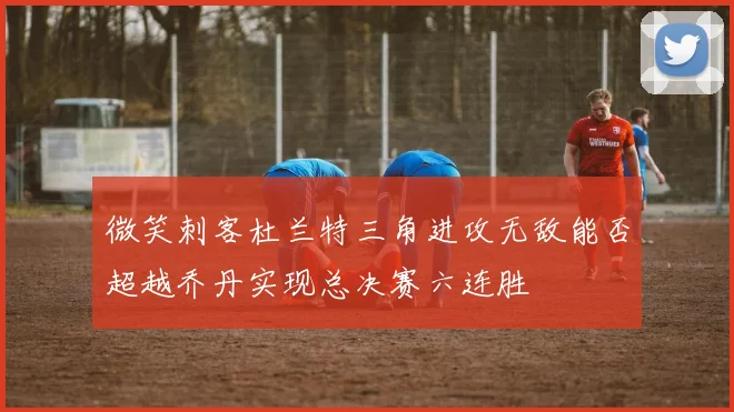 微笑刺客杜兰特三角进攻无敌能否超越乔丹实现总决赛六连胜