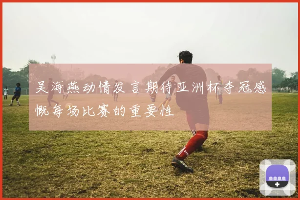 吴海燕动情发言期待亚洲杯夺冠感慨每场比赛的重要性