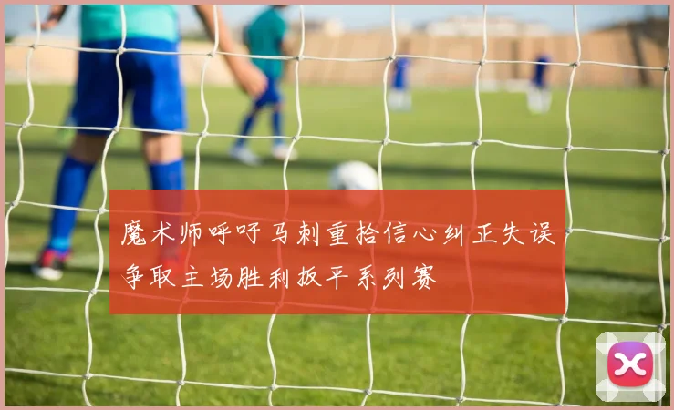 魔术师呼吁马刺重拾信心纠正失误争取主场胜利扳平系列赛