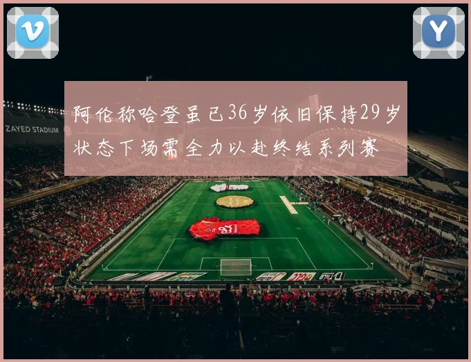 阿伦称哈登虽已36岁依旧保持29岁状态下场需全力以赴终结系列赛