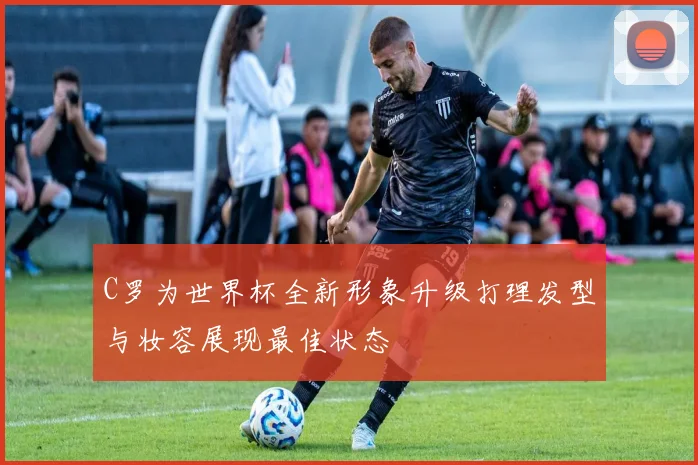 C罗为世界杯全新形象升级打理发型与妆容展现最佳状态
