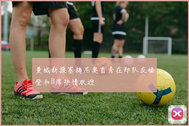 曼城新援塞梅尼奥首秀在即队友福登和B席热情欢迎