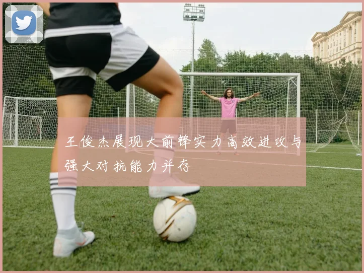 王俊杰展现大前锋实力高效进攻与强大对抗能力并存