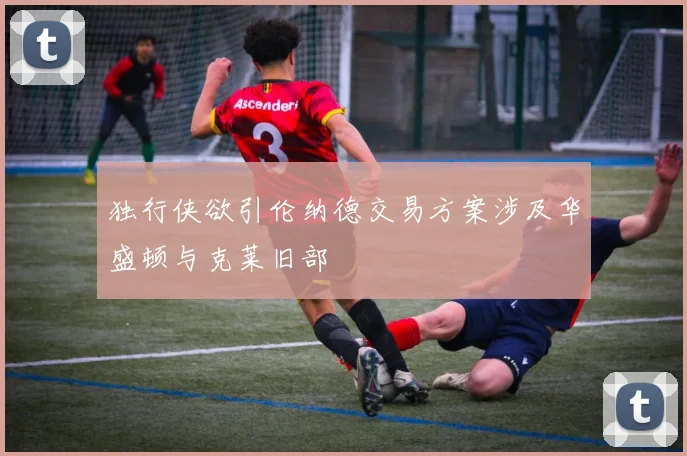 独行侠欲引伦纳德交易方案涉及华盛顿与克莱旧部